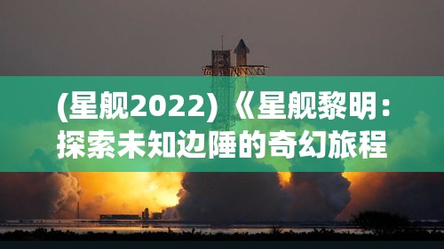 (星舰2022) 《星舰黎明：探索未知边陲的奇幻旅程》——揭开新文明的序章，驶向未来的无限可能。